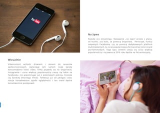 3938 www.contenthouse.pl
Wizualnie
Videocontent wchodzi drzwiami i oknami do serwisów
społecznościowych, wytyczając tym samym nowe kanały
konsumowania treści video. Filmy pojawiły się na Snapchacie,
Instagramie i coraz większą popularnością cieszą się także na
Facebooku, nie wspominając już o potentatach pokroju Youtube
czy bardziej elitarnego Vimeo. Telewizja już od jakiegoś czasu
notuje konsekwentne spadki oglądalności i ten trend będzie
konsekwentnie postępował.
Na żywo
Nastała era streamingu. Nadawanie „na żywo” prosto z planu,
od kuchni, zza kulis, za pomocą Snapchata, Periscope, funkcji
natywnych Facebooka, czy za pomocą dedykowanych platform
multimedialnych, to coraz popularniejsza forma emisji treści brand
journalismowych. Tego typu content cieszy się coraz większą
popularnością i na pewno w 2016 roku będzie na fali wznoszącej.
 