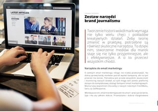 76 www.contenthouse.pl
Tworzeniehistoriiwokółmarkiwymaga
nie tylko wielu chęci i pokładów
kreatywnych działań. Żeby teorię
zmienić w praktykę, potrzebne są
również skuteczne narzędzia. To dzięki
nim, stworzenie mediów dla marek
staje się nie tylko przyjemniejsze, ale
i efektywniejsze. A o to przecież
wszystkim chodzi. 
Narzędzia do email marketingu
O zaletach email marketingu nikogo nie trzeba przekonywać. Na
dobrą sprawę każdy marketer potrafi wysłać kampanię, ale na tym
przecież nie koniec. Potrzebna jest przede wszystkim skuteczność
i monitoring naszych działań, w czym mogą nam pomóc platformy
służące do kompleksowej obsługi kampanii email marketingowych.
Można tutaj wspomnieć chociażby o naszym rodzimym FreshMailu,
Sare czy GetResponse.
Wbrew pozorom, email marketing wcale nie umarł – wręcz przeciwnie,
żyje i ma się całkiem dobrze. Przemyślana i dobrze stargetowana
Zestaw narzędzi
brand journalismu
JOANNA DEDERKO
 
