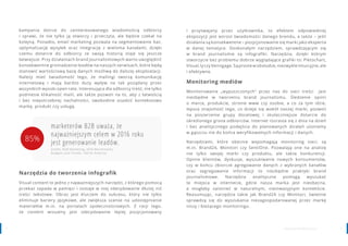 98 www.contenthouse.pl
kampania dotrze do zainteresowanego wiadomością odbiorcy
i sprawi, że nie tylko ją otworzy i przeczyta, ale będzie czekał na
kolejną. Ponadto, email marketing pozwala na segmentowanie baz,
optymalizację wysyłek oraz integrację z wieloma kanałami, dzięki
czemu dotarcie do odbiorcy ze swoją historią staje się jeszcze
łatwiejsze. Przy działaniach brand journalismowych warto uwzględnić
konsekwentne gromadzenie leadów na naszych serwisach, które będą
stanowić wartościową bazę danych możliwą do dalszej eksploatacji.
Należy mieć świadomość tego, że mailingi tworzą komunikację
internetową i mają bardzo duży wpływ na tak pożądany przez
wszystkich wysoki open rate. Interesująca dla odbiorcy treść, nie tylko
podniesie klikalność maili, ale także pozwoli na to, aby z łatwością
i bez niepotrzebnej nachalności, swobodnie osadzić kontekstowo
markę, produkt czy usługę.
Narzędzia do tworzenia infografik
Visual content to jedno z najważniejszych narzędzi, z którego pomocą
przekaz zapada w pamięci i zostaje w niej zdecydowanie dłużej niż
treści tekstowe. Obraz jest kluczem do sukcesu, który nie tylko
eliminuje bariery językowe, ale zwiększa szanse na udostępnianie
materiałów m.in. na portalach społecznościowych. Z racji tego,
że content wizualny jest zdecydowanie lepiej pozycjonowany
marketerów B2B uważa, że
najważniejszym celem w 2016 roku
jest generowanie leadów.
źródło: B2B Marketing, 2016 Benchmarks,
Budgets and Trends—North America
i przyswajany przez użytkownika, to efektem odpowiedniej
ekspozycji jest wzrost świadomości danego brendu, a także – jeśli
działania są konsekwentne – pozycjonowanie się marki jako eksperta
w danej tematyce. Doskonałym narzędziem, sprawdzającym się
w brand journalismie są infografiki. Narzędzia, dzięki którym
stworzycie bez problemu dobrze wyglądające grafiki to: Piktochart,
Visual.ly czy Venngage. Są proste w obsłudze, niezwykle intuicyjne, ale
i efektywne.
Monitoring mediów
Monitorowanie „wypuszczonych” przez nas do sieci treści jest
niezbędne w tworzeniu brand journalismu. Śledzenie opinii
o marce, produkcie, stronie www czy osobie, a co za tym idzie,
lepsza znajomość tego, co dzieje się wokół naszej marki, pozwoli
na poszerzenie grupy docelowej i skuteczniejsze dotarcie do
określonego grona odbiorców. Internet rozrasta się z dnia na dzień
i bez analitycznego podejścia do planowanych działań utoniemy
w gąszczu nie do końca weryfikowalnych informacji i danych.
Narzędziami, które obecnie wspomagają monitoring sieci, są
m.in. Brand24, Monitori czy SentiOne. Pozwalają one na analizę
nie tylko swojej marki czy produktu, ale także konkurencji.
Opinie klientów, dyskusje, wyszukiwanie nowych konsumentów,
czy w końcu zbiorcze agregowanie danych z wybranych kanałów
oraz segregowanie informacji to niezbędne praktyki brand
journalismowe. Narzędzia analityczne pomogą wyszukać
te miejsca w internecie, gdzie nasza marka jest nieobecna,
a mogłaby zaistnieć w naturalnym, nieinwazyjnym kontekście.
Reasumując, narzędzia takie jak Brand24 czy Monitori, świetnie
sprawdzą się do wyszukania niezagospodarowanej przez markę
niszy i bieżącego monitoringu.
85%
 