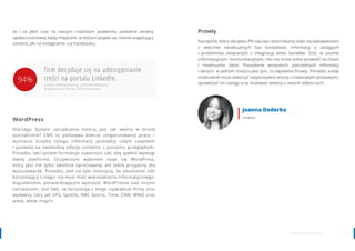 1312 www.contenthouse.pl
WordPress
Dlaczego System zarządzania treścią jest tak ważny w brand
journalismie? CMS to podstawa dobrze zorganizowanej pracy –
wyznacza ścieżkę obiegu informacji pomiędzy całym zespołem
i pozwala na swobodną edycję contentu z poziomu przeglądarki.
Ponadto, taki system formatuje zawartości tak, aby spełnić wymogi
danej platformy. Oczywistym wyborem staje się WordPress,
który jest nie tylko świetnie opracowany, ale także przyjazny dla
wyszukiwarek. Ponadto, jest na tyle intuicyjny, że absolutnie nikt
korzystający z niego, nie musi mieć wykształcenia informatycznego.
Argumentem, potwierdzającym wyższość WordPressa nad innymi
narzędziami, jest fakt, że korzystają z niego największe firmy oraz
wydawcy, tacy jak UPS, Spotify, NBC Sports, Time, CNN, WWD oraz
wiele, wiele innych.
firm decyduje się na udostępnianie
treści na portalu LinkedIn.
źródło: B2B Marketing, 2016 Benchmarks,
Budgets and Trends—North America
że i za jakiś czas na naszym rodzimym podwórku podobne serwisy
społecznościowej będą miejscem, w którym pojawi się równie angażujący
content, jak na Instagramie czy Facebooku.
Prowly
Narzędzie, które dla wielu PR-owców i dziennikarzy stało się wybawieniem
z wiecznie nieaktualnych baz kontaktów, informacji o zasięgach
i problemów związanych z integracją wielu kanałów. Dziś, w szumie
informacyjnym i komunikacyjnym, nikt nie może sobie pozwolić na chaos
i nieaktualne dane. Posiadanie wszystkich potrzebnych informacji
i danych w jednym miejscu jest tym, co zapewnia Prowly. Ponadto, każdy
użytkownik może stworzyć responsywne strony z materiałami prasowymi,
sprawdzać ich zasięgi oraz budować wiedzę o swoich odbiorcach.
Joanna Dederko
redaktor
94%
 