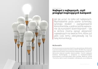 1514 www.contenthouse.pl
Jak się uczyć, to tylko od najlepszych.
Wychodzenie poza utarte schematy,
synergia działań i zaangażowanie
konsumentów, a jednocześnie wykaza-
nie się kunsztem dziennikarskim – tak
w skrócie można opisać aktywność
największych na świecie firm, które już
jakiś czas temu zdecydowały się na
taką komunikację.
McDonald’s
Nie bez przyczyny zaczynamy od tej firmy, jako pierwszej. McDonald’s
to pionier w wykorzystaniu brand journalism. W 2004 roku rozpoczął
nową erę komunikacji z konsumentami swoją kampanią „I’m lovin’it”.
Odrzucono wówczas wszelkie dotychczasowe i mocno tradycyjne
działania marketingowe, a zastąpiono je multiwymiarowymi
komunikatami za pośrednictwem wielu kanałów. Wówczas, ponad
10 lat temu, było to czymś niezwykłym i odkrywczym, za co należą się
Najlepsi z najlepszych, czyli
przegląd inspirujących kampanii
JOANNA DEDERKO
 