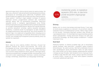1716 www.contenthouse.pl
Adobe
Marki stają się coraz częściej źródłem informacji, chcącym być
głównym medium dla swoich konsumentów. Nie inaczej jest
w przypadku tej firmy. Strona Adobe, cmo.com, dedykowana jest
przede wszystkim marketerom. Oferuje im wgląd do informacji
oraz rozszerza swoją działalność online, poprzez inspirujące wpisy,
merytoryczne wiadomości i przegląd trendów. Istotny jest fakt, że na
cmo.com to zbiór najważniejszych informacji z zakresu brandingu,
strategii, marketingu, wskaźników czy tradycyjnego marketingu.
ogromne brawa marce, która przecież wcale nie zwalnia tempa. Od
tego czasu „Złote łuki” stały się symbolem wielobarwnej komunikacji,
docierającej do szerokiego grona odbiorców. Przykładem takich
działań w wykonaniu giganta fast foodów, jest akcja „Nasze jedzenie,
Twoje pytania”. Internauci mogli zadawać nurtujące ich pytania
dotyczące procesu przygotowania pewnych dań, traktowania
zwierząt, jakości dań czy pochodzenia produktów. Stworzono
specjalny portal, a następnie wyprodukowano serię filmów,
w których specjaliści pracujący dla McDonald’s przybliżali odpowiedzi
na nurtujące użytkowników pytania. Marka w ten sposób pokazała,
że pomimo wszystkich zarzutów, spełnia wszystkie wymagane
standardy, a stawiane przed nią wymagania są tylko motywacją
do stałego podnoszenia sobie poprzeczki. Nie od dziś wiadomo, że
pomimo tego, że w większości przypadków klienci decydują się na
zakup jedzenia uznawanego za niezdrowe, McDonald’s od lat święci
triumfy i jest nieodłącznym kompanem podczas podróży, pracy czy
spotkań ze znajomymi.
marketerów uznało, że największe
wyzwanie 2016 roku, to tworzenie
przede wszystkim angażującego
contentu.
źródło: B2B Marketing, 2016 Benchmarks,
Budgets and Trends—North America
Disney
Babble.com, to strona internetowa autorstwa Disney. Z racji tego,
że marka skupia się głównie na rodzicach i ich pociechach, taką też
opowiada historię na dedykowanym portalu. Mamy mogą znaleźć
na nim porady i informacje dotyczące zarówno ciąży, porodu jak
i wychowywania dzieci. To z kolei daje marce ogromną dozę zaufania
wśród użytkowników i buduje wizerunek Disney’a nie tylko jako
producenta filmowego, ale bliską każdym problemom i troskom
rodzinnym firmę.
Red Bull
Platforma Bulletin, to świetny przykład tego, jak w nienachalny
sposób budować swój wizerunek i prowadzić spójne działania
komunikacyjne. Na swoim portalu, Red Bull przedstawia historie
ludzi uprawiających sporty ekstremalne, które nie tylko kojarzą
się z samą marką, ale też dobrą zabawą, podejmowaniem wyzwań
i energią życiową. Ponadto, takie działania mocno inspirują innych,
w efekcie czego Red Bull jako marka, zyskuje ogromny autorytet
w oczach innych i kreuje się na firmę, która popiera czerpanie
z życia jak największymi garściami.
60%
 