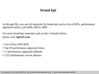 brand kpi 
In this ppt file, you can ref materials for brand kpi such as list of KPIs, performance 
appraisal metrics, job skills, KRAs, BSC… 
For more brand kpi materials such as free 4 ebooks below, 
please visit: kpi123.com 
• List of free 2436 KPIs 
• Top 28 performance appraisal forms 
• 11 performance appraisal methods 
• 1125 performance review phrases 
Top materials: List of free 2436 KPIs, Top 28 performance appraisal forms, 11 performance appraisal methods 
Interview questions and answers – free download/ pdf and ppt file 
 