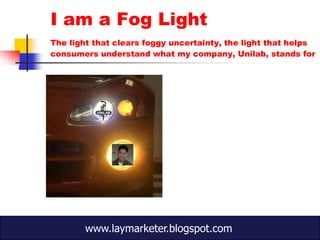 I am a Fog Light
The light that clears foggy uncertainty, the light that helps
consumers understand what my company, Unilab, stands for




        www.laymarketer.blogspot.com
 