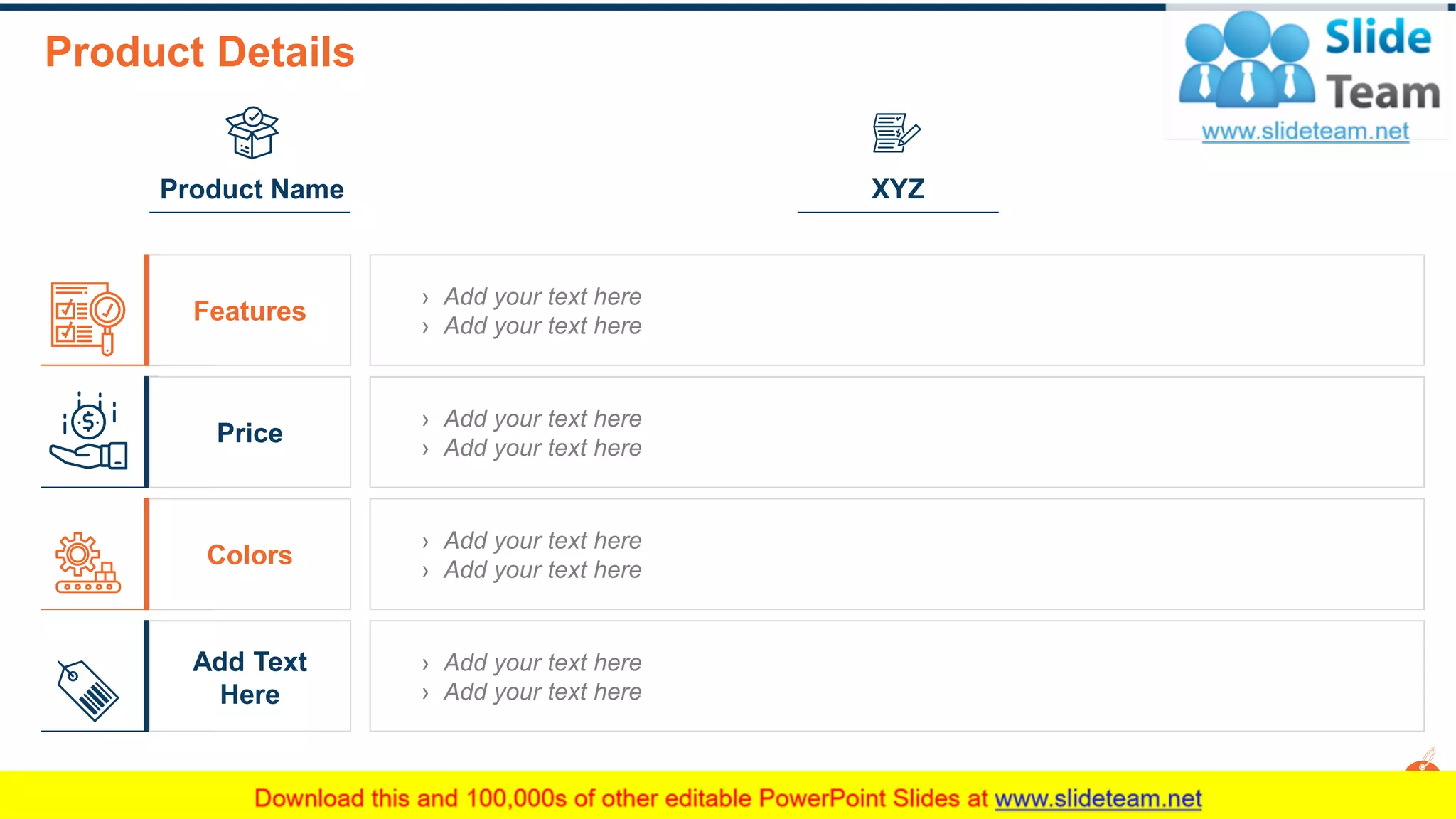 Product Details
3
XYZ
Features
Price
Colors
Add Text
Here
This slide is 100% editable. Adapt it to your needs and capture your audience's attention.
› Add your text here
› Add your text here
› Add your text here
› Add your text here
› Add your text here
› Add your text here
› Add your text here
› Add your text here
Product Name
 