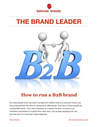 THE BRAND LEADER
How to run a B2B brand
Too many people think that brand management matters most to a consumer brand, and
they underestimate the value of marketing for B2B brands. And many of these people are
running B2B brands. They treat marketing as a support function, hiring low-cost
marketing coordinators to support their sales team, and do basic packaging for new
launches and run a few basic trade magazines.
Beloved Brands We make brand leaders smarter
 