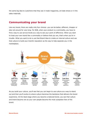 the same big idea to customers that they see in trade magazines, at trade shows or in the
sales materials.
Communicating your brand
Like any brand, there are really only four choices: you can be better, different, cheaper or
else not around for very long. For B2B, when your product is a commodity, you have to
find a way to use service levels as a way to see your point of difference. When you start
to treat your own brand like a commodity or believe that you are, that’s when you’re in
trouble. What you want to do is use that Brand Idea to create an internal culture and use
that culture to build your brand’s reputation as the way to help separate you in the
marketplace.
As you build your culture, you’ll see that you can begin to use culture as a way to stand
out and then you’ll evolve to where culture becomes the backbone that delivers the brand
experience. At the ideal stage where you become a beloved brand, you see that culture
and brand become one as your own people become the most outspoken fans of the
brand.
Beloved Brands We make brand leaders smarter
 