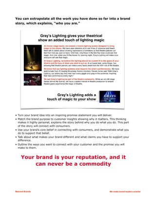 You can extrapolate all the work you have done so far into a brand
story, which explains, “who you are.”
• Turn your brand idea into an inspiring promise statement you will deliver.
• Match the brand purpose to customer insights showing why it matters. This thinking
makes it highly personal, explains the story behind why you do what you do. This part
of the story will connect with consumers.
• Use your brand’s core belief in connecting with consumers, and demonstrate what you
do to support that belief.
• Talk about what makes your brand different and what claims you have to support your
difference.
• Outline the ways you want to connect with your customer and the promise you will
make to them.
Your brand is your reputation, and it
can never be a commodity
Beloved Brands We make brand leaders smarter
 