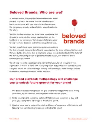 Beloved Brands: Who are we?
At Beloved Brands, our purpose is to help brands find a new
pathway to growth. We believe that the more love your
brand can generate with your most cherished consumers,
the more power, growth, and profitability you will realize in
the future.
We think the best solutions are likely inside you already, but
struggle to come out. Our unique playbook tools are the
backbone of our workshops. We bring our challenging voice
to help you make decisions and refine every potential idea.
We start by defining a brand positioning statement, outlining
the desired target, consumer benefits and support points the brand will stand behind. And
then, we build a brand idea that is simple and unique enough to stand out in the clutter of
the market, motivating enough to get consumers to engage, buy and build a loyal
following with your brand.
We will help you write a strategic brand plan for the future, to get everyone in your
organization to follow. It starts with an inspiring vision that pushes your team to imagine
a brighter future. We use our strategic thinking tools to help you make strategic choices
on where to allocate your brand’s limited resources.
Our brand playbook methodology will challenge
you to unlock future growth for your brand
1. Our deep-dive assessment process will give you the knowledge of the issues facing
your brand, so you can build a smart plan to unleash future growth.
2. Find a winning brand positioning statement that motivates consumers to buy, and
gives you a competitive advantage to drive future growth.
3. Create a brand idea to capture the minds and hearts of consumers, while inspiring and
focusing your team to deliver greatness on the brand’s behalf.
Beloved Brands We make brand leaders smarter
 