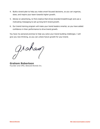 4. Build a brand plan to help you make smart focused decisions, so you can organize,
steer, and inspire your team towards higher growth.
5. Advise on advertising, to find creative that drives branded breakthrough and use a
motivating messaging to set up long-term brand growth.
6. Our brand training program will make your brand leaders smarter, so you have added
confidence in their performance to drive brand growth.
You have my personal promise to help you solve your brand building challenges. I will
give you new thinking, so you can unlock future growth for your brand.
Graham Robertson
Founder and CMO, Beloved Brands Inc.
Beloved Brands We make brand leaders smarter
 