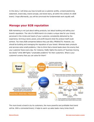 In this story, I will show you how to build out a customer profile, a brand positioning
statement, brand idea, brand concept, and brand story, all within the context of a B2B
brand. I hope afterwards, you will be convinced the fundamentals work equally well.
Manage your B2B reputation
B2B marketing is not just about selling products, but about building and selling your
brand’s reputation. The role of a B2B brand is to create a unique idea for your brand,
perceived in the minds and hearts of your customer, consistently delivered by the
experience, forming a bond, power, and profit beyond what the product itself could
achieve. Too many B2B companies believe they just SELL PRODUCTS. However, you
should be building and managing the reputation of your brand. Whereas basic products
and services solve small problems, I like to think that a brand beats down the enemy that
your customer faces every day. For instance, FedEx fights the enemy of “business moving
too slowly” while IBM fights “unsolvable problems” for their customers. What is your
customer’s enemy that you can solve for them?
The more loved a brand is by its customers, the more powerful and profitable that brand
will be. With a connected brand, it helps to warm up sales leads–many times they’ll
Beloved Brands We make brand leaders smarter
 