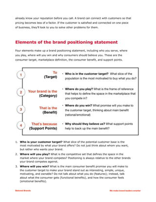 already know your reputation before you call. A brand can connect with customers so that
pricing becomes less of a factor. If the customer is satisfied and connected on one piece
of business, they’ll look to you to solve other problems for them.
Elements of the brand positioning statement
Four elements make up a brand positioning statement, including who you serve, where
you play, where will you win and why consumers should believe you. These are the
consumer target, marketplace definition, the consumer benefit, and support points.
1. Who is your customer target? What slice of the potential customer base is the
most motivated by what your brand offers? Do not just think about whom you want,
but rather who wants your brand.
2. Where will you play? What is the competitive set that defines the space in the
market where your brand competes? Positioning is always relative to the other brands
your brand competes against.
3. Where will you win? What is the main consumer benefit promise you will make to
the customer target to make your brand stand out as interesting, simple, unique,
motivating, and ownable? Do not talk about what you do (features); instead, talk
about what the consumer gets (functional benefits), and how the consumer feels
(emotional benefits).
Beloved Brands We make brand leaders smarter
 