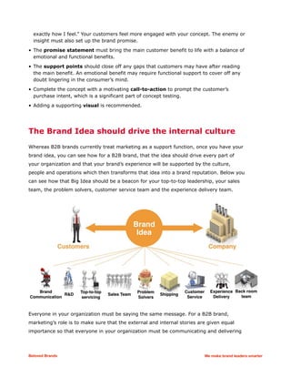 exactly how I feel.” Your customers feel more engaged with your concept. The enemy or
insight must also set up the brand promise.
• The promise statement must bring the main customer benefit to life with a balance of
emotional and functional benefits.
• The support points should close off any gaps that customers may have after reading
the main benefit. An emotional benefit may require functional support to cover off any
doubt lingering in the consumer’s mind.
• Complete the concept with a motivating call-to-action to prompt the customer’s
purchase intent, which is a significant part of concept testing.
• Adding a supporting visual is recommended.
The Brand Idea should drive the internal culture
Whereas B2B brands currently treat marketing as a support function, once you have your
brand idea, you can see how for a B2B brand, that the idea should drive every part of
your organization and that your brand’s experience will be supported by the culture,
people and operations which then transforms that idea into a brand reputation. Below you
can see how that Big Idea should be a beacon for your top-to-top leadership, your sales
team, the problem solvers, customer service team and the experience delivery team.
Everyone in your organization must be saying the same message. For a B2B brand,
marketing’s role is to make sure that the external and internal stories are given equal
importance so that everyone in your organization must be communicating and delivering
Beloved Brands We make brand leaders smarter
 