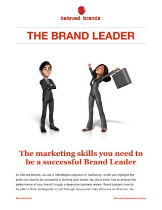 THE BRAND LEADER
The marketing skills you need to
be a successful Brand Leader
At Beloved Brands, we use a 360-degree approach to marketing, which can highlight the
skills you need to be successful in running your brand. You must know how to analyze the
performance of your brand through a deep-dive business review. Brand Leaders have to
be able to think strategically to sort through issues and make decisions on direction. You
Beloved Brands We make brand leaders smarter
 