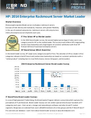 Document # BRANDPROFILE2014003 v1 Copyright 2014© IT Brand Pulse. All rights reserved. Page 1 of 1 
2014 Enterprise Rackmount Server Brand Leader Survey 
HP: 2014 Enterprise Rackmount Server Market Leader 
Market Overview 
Many people expected blade servers to displace rackmount servers because of their density and modularity. However, with greater flexibility in the use of standard components, rackmount servers still comprise two thirds of enterprise server shipments each year. 
IT Pros Select HP as Market Leader 
In the 2014 brand leader survey, the second highest percentage of votes cast in any category were for HP as the market leader. This survey result reflects HP’s longstanding market share leadership and a high degree of customer satisfaction with their HP ProLiant G8 line of rackmount enterprise servers. 
HP Brand Values Which Stand-Out 
In the brand leader survey, HP swept every category except for Price. The selection of HP as a leader in five categories indicates that HP brand and market share leadership are based on customer satisfaction with a “whole product” including best-in-class Performance, Service & Support, and Innovation. 
IT Brand Pulse Brand Leader Surveys 
In a sea of high-powered IT advertising, the Brand Leader Program delivers survey data which captures the perceptions of IT professionals. Brand Leader Surveys are not vendor sponsored and cover hundreds of IT categories each year – from servers, storage and networking to software and other broad IT market segments. Responses are solicited from over 1,000,000 members of on-line groups and the IT Brand Pulse IT Pro and end-user database. Learn more about brand leader surveys at www.itbrandpulse.com. 
IT BRAND LEADER 
PROFILE 
