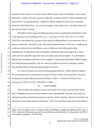 Case3:12-cv-05945-RS Document28 Filed03/25/13 Page6 of 7




                                                                          1   plaintiffs’ claims cannot be resolved without addressing the scope of defendants’ duties under
                                                                          2   federal law. Unlike in Bowdrie, however, plaintiffs’ complaint refers to “federal standards and
                                                                          3   requirements” in a passing manner. Indeed, the federal standard at issue is never identified
                                                                          4   within the claims themselves. As a result, the import of the federal law to the determination of
                                                                          5   the state law claim is unclear.
                                                                          6          Defendants further argue the federal questions raised are particularly significant in light
                                                                          7   of the Supreme Court’s holding in Pliva, Inc. v. Mensing, 131 S.Ct. 2567; 2011 U.S. LEXIS
                                                                          8   4793 (2011) that federal law preempts claims based on alleged failure to warn about the risks of
                                                                          9   generic medications. Plaintiffs, on the other hand, contend reliance on Mensing is inappropriate,
                                                                         10   as that case did not involve distributors, such as McKesson, but rather generic drug
United States District Court




                                                                         11   manufacturers. As federal law does not prohibit a distributor from complying with its duties
                               For the Northern District of California




                                                                         12   under state law, plaintiffs argue their state law claims cannot be preempted. As a preemption
                                                                         13   defense does not appear on the face of the complaint, it need not be determined whether federal
                                                                         14   law indeed preempts plaintiffs’ state law claims of a failure to provide an adequate warning.
                                                                         15   This potential defense cannot provide grounds for removal.
                                                                         16          As “removal statutes are strictly construed against removal,” and the import of federal
                                                                         17   law to the determination of the state law causes of action remains at best uncertain, removal is
                                                                         18   not appropriate under federal question jurisdiction. Luther v. Countrywide Homes Loans
                                                                         19   Servicing, LP, 5533 F.3d 1031, 1034 (9th Cir. 2008).
                                                                         20                                     IV.    CONCLUSION
                                                                         21          This case does not constitute a mass action under CAFA and is not removable on that
                                                                         22   basis. Defendants have not met their burden to show that plaintiffs’ state law claims turn on a
                                                                         23   substantial question of federal law present on the face of the complaint. Removal is therefore not
                                                                         24   appropriate under federal question jurisdiction. This Court, therefore, lacks removal jurisdiction
                                                                         25
                                                                         26
                                                                              under” the Constitution, laws, or treaties of the United States” within the meaning of 28 U.S.C. §
                                                                         27   1331. Removal of the action against the manufacturer and distributor of a drug under the FDCA
                                                                              was therefore improper. 478 U.S. 804.
                                                                         28
                                                                                                                                                          NO. CV 12-05945 RS
                                                                                                                                         ORDER GRANTING MOTION TO REMAND
                                                                                                                               6
 