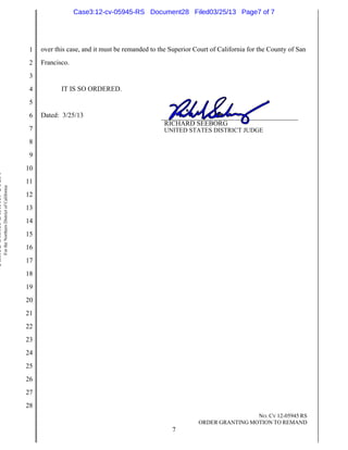 Case3:12-cv-05945-RS Document28 Filed03/25/13 Page7 of 7




                                                                          1   over this case, and it must be remanded to the Superior Court of California for the County of San
                                                                          2   Francisco.
                                                                          3
                                                                          4          IT IS SO ORDERED.
                                                                          5
                                                                          6   Dated: 3/25/13
                                                                                                                           RICHARD SEEBORG
                                                                          7                                                UNITED STATES DISTRICT JUDGE
                                                                          8
                                                                          9
                                                                         10
United States District Court




                                                                         11
                               For the Northern District of California




                                                                         12
                                                                         13
                                                                         14
                                                                         15
                                                                         16
                                                                         17
                                                                         18
                                                                         19
                                                                         20
                                                                         21
                                                                         22
                                                                         23
                                                                         24
                                                                         25
                                                                         26
                                                                         27
                                                                         28
                                                                                                                                                        NO. CV 12-05945 RS
                                                                                                                                       ORDER GRANTING MOTION TO REMAND
                                                                                                                              7
 