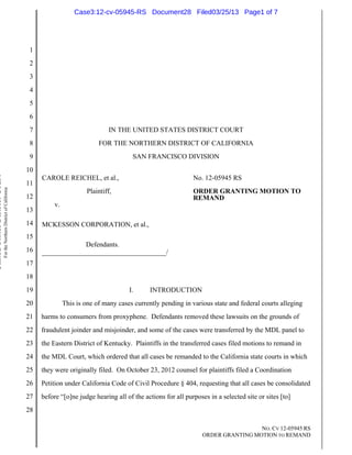 Case3:12-cv-05945-RS Document28 Filed03/25/13 Page1 of 7




                                                                          1
                                                                          2
                                                                          3
                                                                          4
                                                                          5
                                                                          6
                                                                          7                              IN THE UNITED STATES DISTRICT COURT
                                                                          8                          FOR THE NORTHERN DISTRICT OF CALIFORNIA
                                                                          9                                      SAN FRANCISCO DIVISION
                                                                         10
United States District Court




                                                                              CAROLE REICHEL, et al.,                                   No. 12-05945 RS
                                                                         11
                               For the Northern District of California




                                                                                                 Plaintiff,                             ORDER GRANTING MOTION TO
                                                                         12                                                             REMAND
                                                                                   v.
                                                                         13
                                                                         14   MCKESSON CORPORATION, et al.,
                                                                         15
                                                                                           Defendants.
                                                                         16   ____________________________________/
                                                                         17
                                                                         18
                                                                         19                                     I.      INTRODUCTION
                                                                         20             This is one of many cases currently pending in various state and federal courts alleging
                                                                         21   harms to consumers from proxyphene. Defendants removed these lawsuits on the grounds of
                                                                         22   fraudulent joinder and misjoinder, and some of the cases were transferred by the MDL panel to
                                                                         23   the Eastern District of Kentucky. Plaintiffs in the transferred cases filed motions to remand in
                                                                         24   the MDL Court, which ordered that all cases be remanded to the California state courts in which
                                                                         25   they were originally filed. On October 23, 2012 counsel for plaintiffs filed a Coordination
                                                                         26   Petition under California Code of Civil Procedure § 404, requesting that all cases be consolidated
                                                                         27   before “[o]ne judge hearing all of the actions for all purposes in a selected site or sites [to]
                                                                         28

                                                                                                                                                             NO. CV 12-05945 RS
                                                                                                                                            ORDER GRANTING MOTION TO REMAND
 