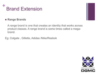India’s premier M-school 
+ 
Brand Extension 
 Range Brands 
A range brand is one that creates an identity that works across 
product classes. A range brand is some times called a mega-brand. 
Eg: Colgate , Gillette, Adidas /Nike/Reebok 
 