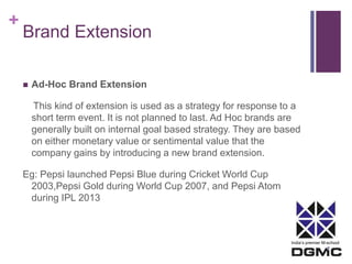 India’s premier M-school 
+ 
Brand Extension 
 Ad-Hoc Brand Extension 
This kind of extension is used as a strategy for response to a 
short term event. It is not planned to last. Ad Hoc brands are 
generally built on internal goal based strategy. They are based 
on either monetary value or sentimental value that the 
company gains by introducing a new brand extension. 
Eg: Pepsi launched Pepsi Blue during Cricket World Cup 
2003,Pepsi Gold during World Cup 2007, and Pepsi Atom 
during IPL 2013 
 