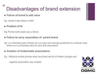 India’s premier M-school 
+ 
Disadvantages of brand extension 
 Failure of brand to add value 
Eg: Vanilla Coke failed in 2004 
 Problem of fit 
Eg: Ponds tooth paste was a failure 
 Failure to carry association of parent brand 
Eg: Lux Shampoo was a failure as Lux soap was strongly positioned as a beauty soap 
where as Lux Shampoo did not carry that association 
 Creation of Undesirable associations 
Eg: Reliance mobile phones when launched had lot of hidden charges and 
negative association was created 
 