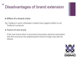 India’s premier M-school 
+ 
Disadvantages of brand extension 
 Effect of a brand crisis 
Eg: Cadbury’s worm infestation incident had negative effect on all 
Cadbury’s products 
 Failure of new brand 
If the new brand which is launched encounters adverse association 
with the consumer the original parent brand’s image may also be 
diluted. 
 