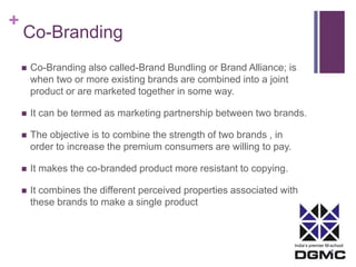 India’s premier M-school 
+ 
Co-Branding 
 Co-Branding also called-Brand Bundling or Brand Alliance; is 
when two or more existing brands are combined into a joint 
product or are marketed together in some way. 
 It can be termed as marketing partnership between two brands. 
 The objective is to combine the strength of two brands , in 
order to increase the premium consumers are willing to pay. 
 It makes the co-branded product more resistant to copying. 
 It combines the different perceived properties associated with 
these brands to make a single product 
 