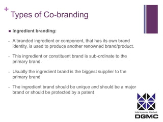 India’s premier M-school 
+ 
Types of Co-branding 
 Ingredient branding: 
- A branded ingredient or component, that has its own brand 
identity, is used to produce another renowned brand/product. 
- This ingredient or constituent brand is sub-ordinate to the 
primary brand. 
- Usually the ingredient brand is the biggest supplier to the 
primary brand 
- The ingredient brand should be unique and should be a major 
brand or should be protected by a patent 
 
