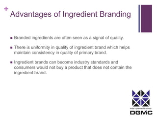 + 
Advantages of Ingredient Branding 
India’s premier M-school 
 Branded ingredients are often seen as a signal of quality. 
 There is uniformity in quality of ingredient brand which helps 
maintain consistency in quality of primary brand. 
 Ingredient brands can become industry standards and 
consumers would not buy a product that does not contain the 
ingredient brand. 
 