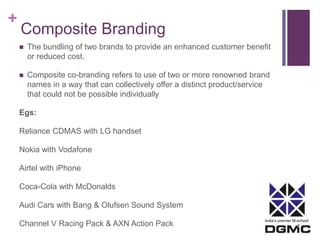 India’s premier M-school 
+ 
Composite Branding 
 The bundling of two brands to provide an enhanced customer benefit 
or reduced cost. 
 Composite co-branding refers to use of two or more renowned brand 
names in a way that can collectively offer a distinct product/service 
that could not be possible individually 
Egs: 
Reliance CDMAS with LG handset 
Nokia with Vodafone 
Airtel with iPhone 
Coca-Cola with McDonalds 
Audi Cars with Bang & Olufsen Sound System 
Channel V Racing Pack & AXN Action Pack 
 