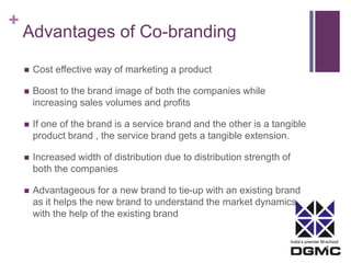 India’s premier M-school 
+ 
Advantages of Co-branding 
 Cost effective way of marketing a product 
 Boost to the brand image of both the companies while 
increasing sales volumes and profits 
 If one of the brand is a service brand and the other is a tangible 
product brand , the service brand gets a tangible extension. 
 Increased width of distribution due to distribution strength of 
both the companies 
 Advantageous for a new brand to tie-up with an existing brand 
as it helps the new brand to understand the market dynamics 
with the help of the existing brand 
 