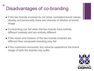 India’s premier M-school 
+ 
Disadvantages of co-branding 
 If the two brands involved do not show consistent brand values, 
identity and personality there are chances of dilution of brand 
image 
 Co-branding can fail when the two brands have entirely 
different markets and are entirely different 
 If the vision and mission of the two brands involved are 
different then composite branding may fail 
 If the customers encounter any adverse experience the brand 
image of both the brands may suffer 
 