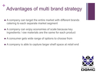 + 
Advantages of multi brand strategy 
India’s premier M-school 
 A company can target the entire market with different brands 
catering to each separate market segment 
 A company can enjoy economies of scale because key 
ingredients / raw materials are the same for each product 
 A consumer gets wide range of options to choose from 
 A company is able to capture larger shelf space at retail end 
 