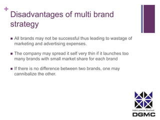 India’s premier M-school 
+ 
Disadvantages of multi brand 
strategy 
 All brands may not be successful thus leading to wastage of 
marketing and advertising expenses. 
 The company may spread it self very thin if it launches too 
many brands with small market share for each brand 
 If there is no difference between two brands, one may 
cannibalize the other. 

