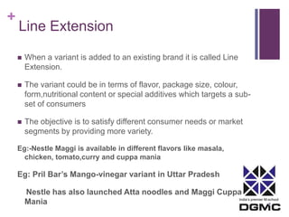 India’s premier M-school 
+ 
Line Extension 
 When a variant is added to an existing brand it is called Line 
Extension. 
 The variant could be in terms of flavor, package size, colour, 
form,nutritional content or special additives which targets a sub-set 
of consumers 
 The objective is to satisfy different consumer needs or market 
segments by providing more variety. 
Eg:-Nestle Maggi is available in different flavors like masala, 
chicken, tomato,curry and cuppa mania 
Eg: Pril Bar’s Mango-vinegar variant in Uttar Pradesh 
Nestle has also launched Atta noodles and Maggi Cuppa 
Mania 
 