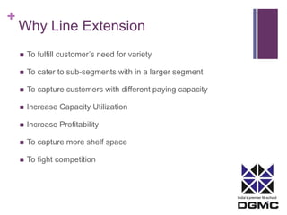 India’s premier M-school 
+ 
Why Line Extension 
 To fulfill customer’s need for variety 
 To cater to sub-segments with in a larger segment 
 To capture customers with different paying capacity 
 Increase Capacity Utilization 
 Increase Profitability 
 To capture more shelf space 
 To fight competition 
 