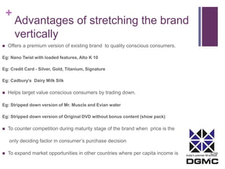 + 
Advantages of stretching the brand 
vertically 
India’s premier M-school 
 Offers a premium version of existing brand to quality conscious consumers. 
Eg: Nano Twist with loaded features, Alto K 10 
Eg: Credit Card - Silver, Gold, Titanium, Signature 
Eg: Cadbury’s Dairy Milk Silk 
 Helps target value conscious consumers by trading down. 
Eg: Stripped down version of Mr. Muscle and Evian water 
Eg: Stripped down version of Original DVD without bonus content (show pack) 
 To counter competition during maturity stage of the brand when price is the 
only deciding factor in consumer’s purchase decision 
 To expand market opportunities in other countries where per capita income is low 
 