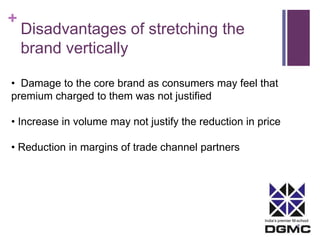India’s premier M-school 
+ 
Disadvantages of stretching the 
brand vertically 
• Damage to the core brand as consumers may feel that 
premium charged to them was not justified 
• Increase in volume may not justify the reduction in price 
• Reduction in margins of trade channel partners 
 