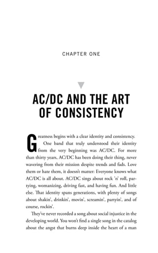 CHAPTER ONE




   AC/DC AND THE ART
    OF CONSISTENCY

G
       reatness begins with a clear identity and consistency.
          One band that truly understood their identity
       from the very beginning was AC/DC. For more
than thirty years, AC/DC has been doing their thing, never
wavering from their mission despite trends and fads. Love
them or hate them, it doesn’t matter: Everyone knows what
AC/DC is all about. AC/DC sings about rock ’n’ roll, par-
tying, womanizing, driving fast, and having fun. And little
else. at identity spans generations, with plenty of songs
about shakin’, drinkin’, movin’, screamin’, partyin’, and of
course, rockin’.
      ey’ve never recorded a song about social injustice in the
developing world. You won’t ﬁnd a single song in the catalog
about the angst that burns deep inside the heart of a man
 