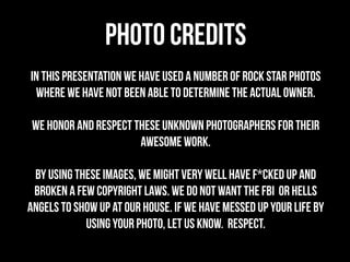PHOTO CREDITS
IN THIS PRESENTation we have used a number of ROCK STAR photos
 where we have not been able to determine the actual owner.

 We HONOR and respect THEse UNKNOWN PHOTOGRAPHERS for theIR
                       AWESOME WORK.

 By using these images, we might very well have F*cked up and
 BROKen a few copyright laws. We do not want THE FBI or hells
angels to show up at our house. if we have messed up your life by
            using your photo, let us know. RESPECT.
 
