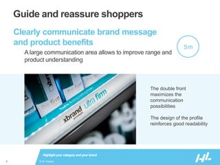 © HL Display4
Guide and reassure shoppers
Clearly communicate brand message
and product benefits
A large communication area allows to improve range and
product understanding
Highlightyour categoryandyour brand
The double front
maximizes the
communication
possibilities
The design of the profile
reinforces good readability
5m
 