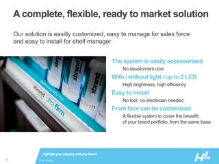 © HL Display7
A complete, flexible, ready to market solution
The system is easily accessorised
No develoment cost
With / without light / up to 2 LED
High brightness, high efficiency
Easy to install
No tool, no electrician needed
Front face can be customised
A flexible system to cover the breadth
of your brand portfolio, from the same base
Highlightyour categoryandyour brand
Our solution is easilly customized, easy to manage for sales force
and easy to install for shelf manager
 