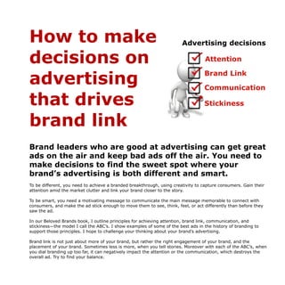How to make
decisions on
advertising
that drives
brand link
Brand leaders who are good at advertising can get great
ads on the air and keep bad ads off the air. You need to
make decisions to find the sweet spot where your
brand’s advertising is both different and smart.
To be different, you need to achieve a branded breakthrough, using creativity to capture consumers. Gain their
attention amid the market clutter and link your brand closer to the story.
To be smart, you need a motivating message to communicate the main message memorable to connect with
consumers, and make the ad stick enough to move them to see, think, feel, or act differently than before they
saw the ad.
In our Beloved Brands book, I outline principles for achieving attention, brand link, communication, and
stickiness—the model I call the ABC’s. I show examples of some of the best ads in the history of branding to
support those principles. I hope to challenge your thinking about your brand’s advertising.
Brand link is not just about more of your brand, but rather the right engagement of your brand, and the
placement of your brand. Sometimes less is more, when you tell stories. Moreover with each of the ABC’s, when
you dial branding up too far, it can negatively impact the attention or the communication, which destroys the
overall ad. Try to find your balance.  
 