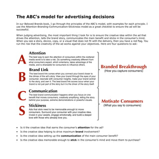The ABC’s model for advertising decisions
In our Beloved Brands book, I go through the principles of the ABC’s model, with examples for each principle. I
use the Attention-Branding-Communication-Stickiness model as a great checklist to ensure the ad will be
successful.
When judging advertising, the most important thing I look for is to ensure the creative idea within the ad that
drives the attention, tells the brand story, communicates the main benefit and sticks in the consumer's mind.
When you see a story, device, copy, or a visual that does not fit with the delivery, then you have a red flag. You
run the risk that the creativity of the ad works against your objectives. Here are four questions to ask:
• Is it the creative idea that earns the consumer’s attention for the ad?
• Is the creative idea helping to drive maximum brand involvement?
• Is the creative idea setting up the communication of the main consumer benefit?
• Is the creative idea memorable enough to stick in the consumer’s mind and move them to purchase?
The playbook for how to create a
brand your consumers will love
Make your advertising decisions with our ABC’s
Stickiness
Ads that stick need to be memorable enough to move
consumers. Surround your consumer with your creative idea,
invest in your assets, engage emotionally, and build a deeper
love with those who already love you.
Communication
The best brand communication happens when you focus on one
benefit that moves consumers, creatively amplifying, telling the story
behind your purpose, extreme demonstrations or powerful visuals.
Brand Link
The best brand link comes when you connect your brand closer to
the climax of the ad’s story. View your brand through the eyes of your
consumer, resonate with consumer insights, make your brand central
to the story, and own it. The best brand link scores occur when your
brand is not just part of the story but it is the driver of the story itself.
Attention
The best way to earn the attention of consumers within the cluttered
media world is to take a risk. Do something creatively different from
what consumers expect, which entertains, takes advantage of the
media, and is shareable for consumers to influence others.
A
B
C
S
Motivate Consumers
(What you say to consumers)
Branded Breakthrough
(How you capture consumers)
 