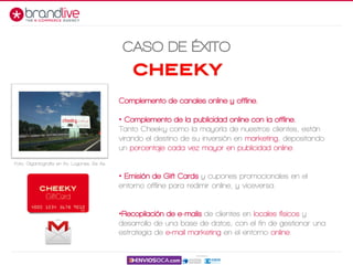 CASO DE ÉXITO
Complemento de canales online y offline.
• Complemento de la publicidad online con la offline.
Tanto Cheeky como la mayoría de nuestros clientes, están
virando el destino de su inversión en marketing, depositando
un porcentaje cada vez mayor en publicidad online.
• Emisión de Gift Cards y cupones promocionales en el
entorno offline para redimir online, y viceversa.
•Recopilación de e-mails de clientes en locales físicos y
desarrollo de una base de datos, con el fin de gestionar una
estrategia de e-mail marketing en el entorno online.
Foto: Gigantografía en Av. Lugones, Bs As.
 