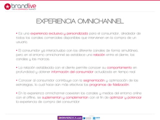 • Es una experiencia exclusiva y personalizada para el consumidor, alrededor de
todos los canales comerciales disponibles que intervienen en la compra de un
usuario.
• El consumidor ya interactuaba con los diferente canales de forma simultánea,
pero en el entorno omnichannel se establece una relación entre el cliente, los
canales y las marcas.
• La relación establecida con el cliente permite conocer su comportamiento en
profundidad y obtener información del consumidor actualizada en tiempo real.
• Conocer al consumidor contribuye con la segmentación y optimización de las
estrategias, lo cual hace aún más efectivos los programas de fidelización.
• En la experienca omnichannel coexisten los canales y medios del entorno online
con el offline, se suplementan y complementan con el fin de optimizar y potenciar
la experiencia de compra del consumidor.
EXPERIENCIA OMNICHANNEL
 
