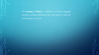 The meaning of 'Masaba' is 'wildflower' in African language
and that is perhaps reflected in her work which is 'wild and
revolutionary' in essence.
 