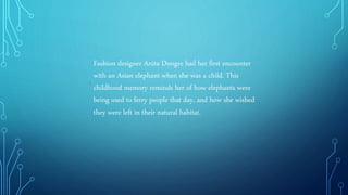 .
Fashion designer Anita Dongre had her first encounter
with an Asian elephant when she was a child. This
childhood memory reminds her of how elephants were
being used to ferry people that day, and how she wished
they were left in their natural habitat.
 