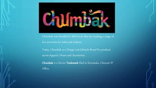 Chumbak was founded in 2010 as an idea for creating a range of
fun souvenirs for India and Indians.
Today, Chumbak is a Design Led Lifestyle Brand for products
across Apparel, Home and Accessories.
Chumbak is a Device Trademark filed in Karnataka, Chennai IP
Office.
 