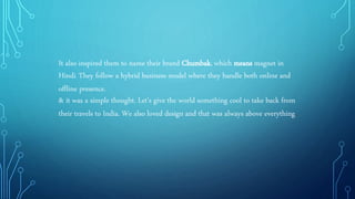 It also inspired them to name their brand Chumbak, which means magnet in
Hindi. They follow a hybrid business model where they handle both online and
offline presence.
& it was a simple thought. Let's give the world something cool to take back from
their travels to India. We also loved design and that was always above everything.
 